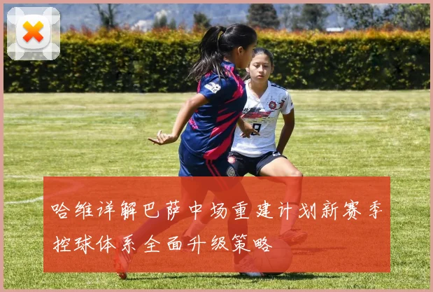 哈维详解巴萨中场重建计划新赛季控球体系全面升级策略