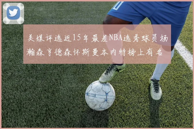 美媒评选近15年最差NBA选秀球员杨瀚森亨德森怀斯曼本内特榜上有名