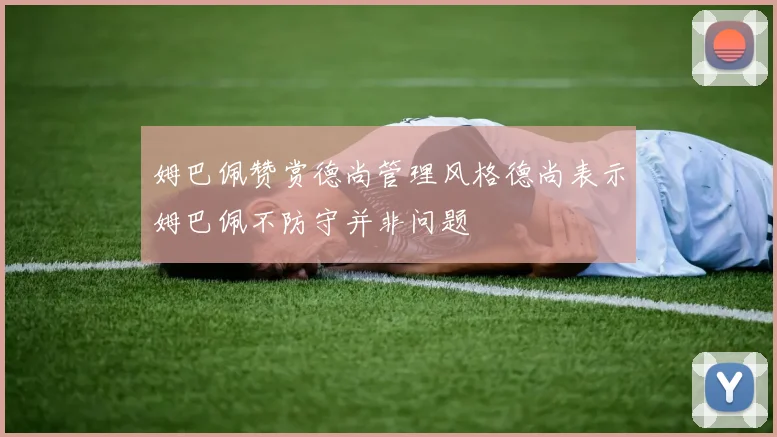 姆巴佩赞赏德尚管理风格德尚表示姆巴佩不防守并非问题
