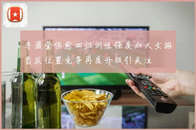 李盈莹伤愈回归训练强度加大女排首发位置竞争再度升级引关注
