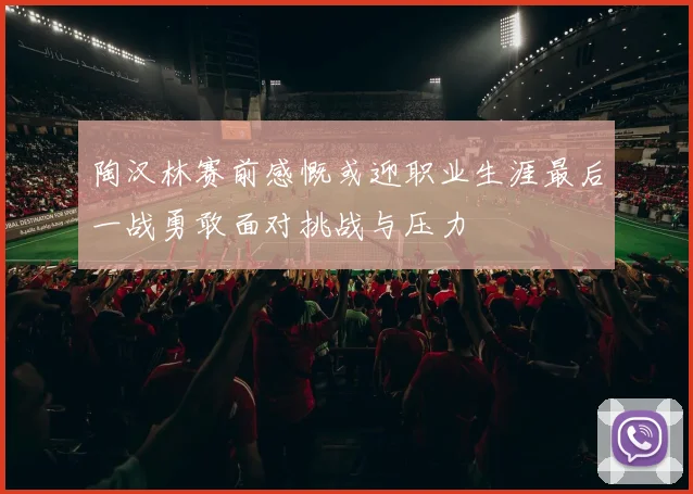 陶汉林赛前感慨或迎职业生涯最后一战勇敢面对挑战与压力