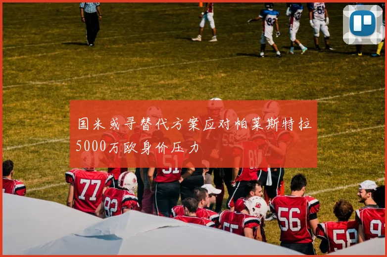 国米或寻替代方案应对帕莱斯特拉5000万欧身价压力