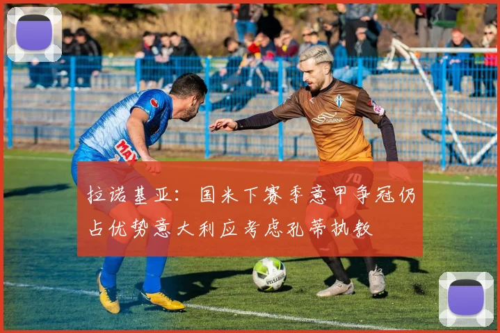 拉诺基亚：国米下赛季意甲争冠仍占优势意大利应考虑孔蒂执教