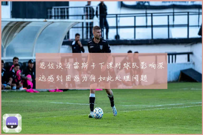 恩佐谈马雷斯卡下课对球队影响深远感到困惑为何如此处理问题
