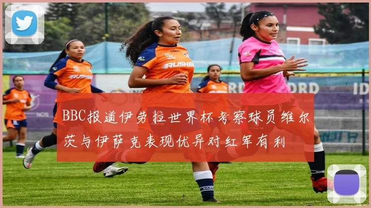 BBC报道伊劳拉世界杯考察球员维尔茨与伊萨克表现优异对红军有利