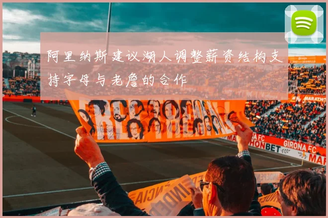 阿里纳斯建议湖人调整薪资结构支持字母与老詹的合作