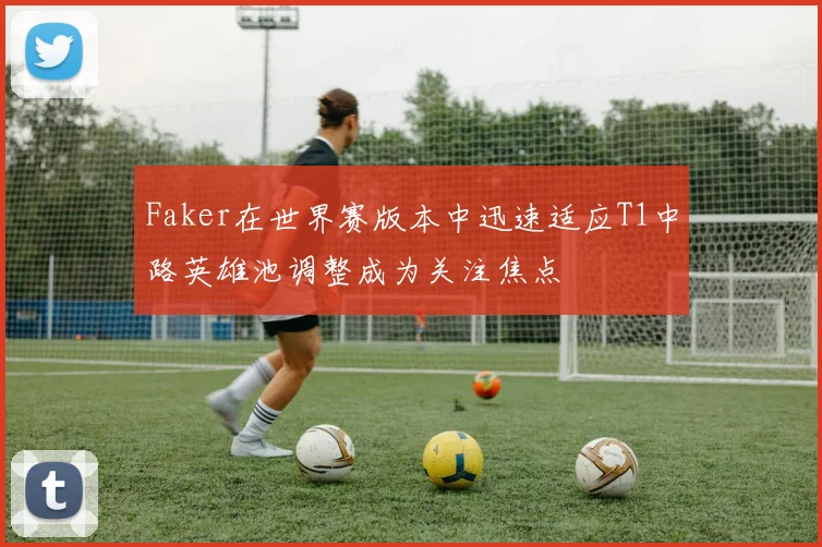 Faker在世界赛版本中迅速适应T1中路英雄池调整成为关注焦点