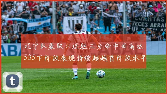辽宁队豪取六连胜三分命中率高达535下阶段表现持续超越首阶段水平