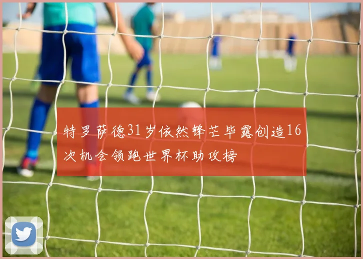 特罗萨德31岁依然锋芒毕露创造16次机会领跑世界杯助攻榜