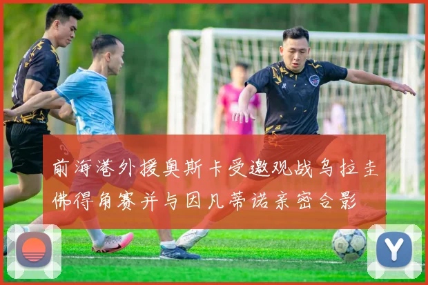 前海港外援奥斯卡受邀观战乌拉圭佛得角赛并与因凡蒂诺亲密合影