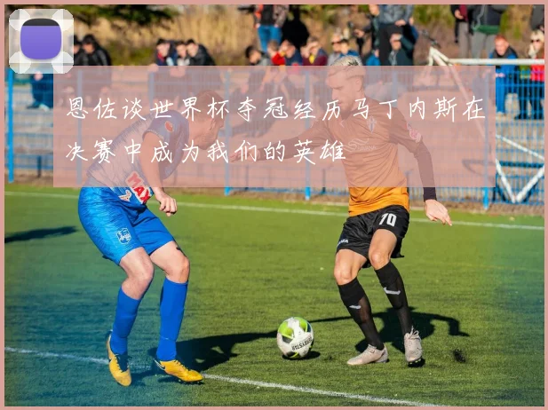 恩佐谈世界杯夺冠经历马丁内斯在决赛中成为我们的英雄