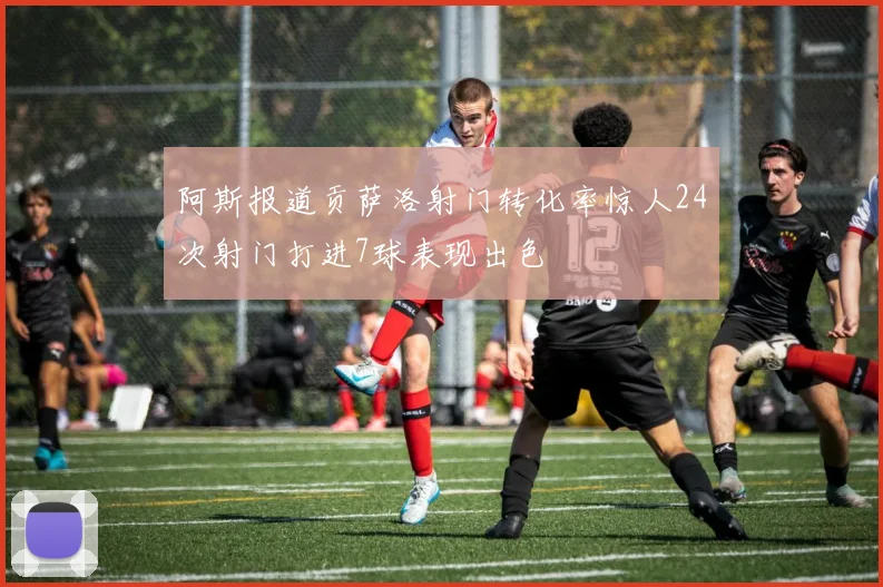 阿斯报道贡萨洛射门转化率惊人24次射门打进7球表现出色