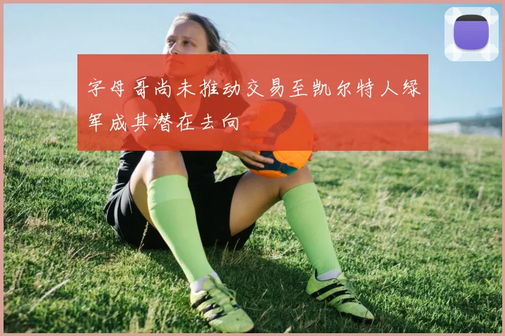 字母哥尚未推动交易至凯尔特人绿军成其潜在去向