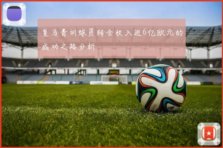 皇马青训球员转会收入近6亿欧元的成功之路分析