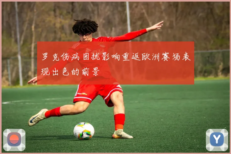 罗克伤病困扰影响重返欧洲赛场表现出色的前景