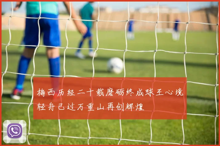 梅西历经二十载磨砺终成球王心境轻舟已过万重山再创辉煌
