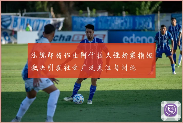法院即将作出阿什拉夫强奸案指控裁决引发社会广泛关注与讨论