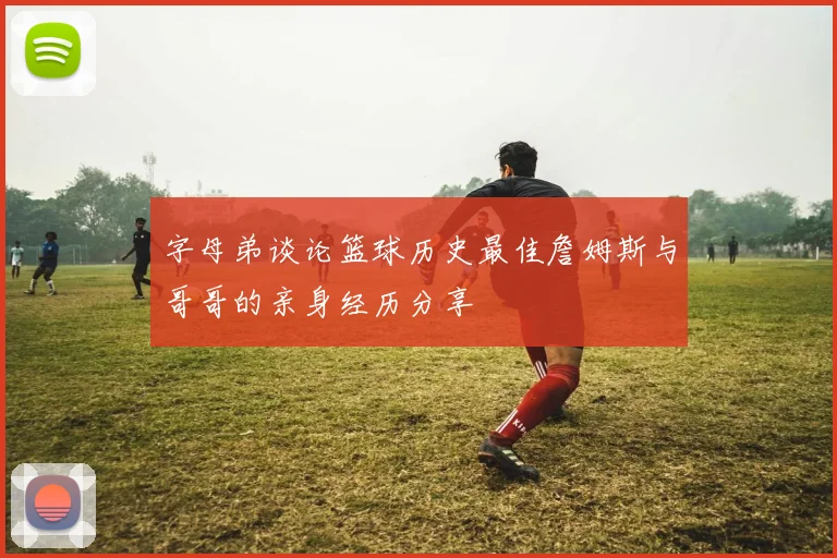 字母弟谈论篮球历史最佳詹姆斯与哥哥的亲身经历分享