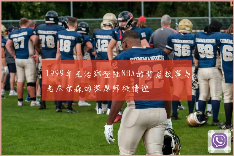 1999年王治郅登陆NBA的背后故事与老尼尔森的深厚师徒情谊