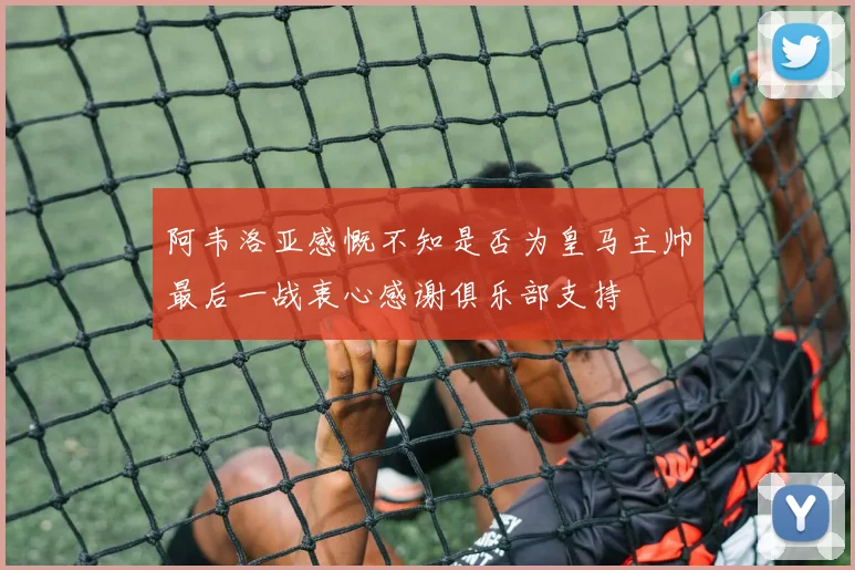 阿韦洛亚感慨不知是否为皇马主帅最后一战衷心感谢俱乐部支持