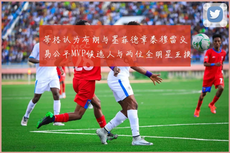 蒂格认为布朗与墨菲德章泰穆雷交易公平MVP候选人与两位全明星互换合理性分析