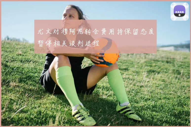 尤文对穆阿尼转会费用持保留态度暂停相关谈判进程