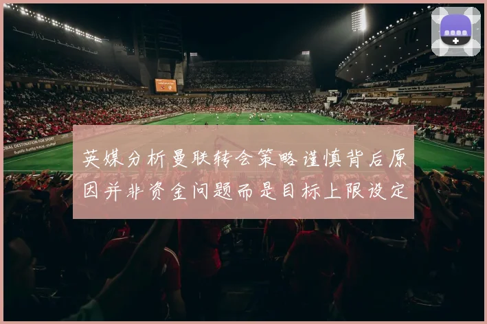 英媒分析曼联转会策略谨慎背后原因并非资金问题而是目标上限设定