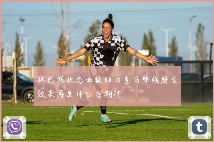 姆巴佩状态回暖助力皇马锋线磨合效果再度评估与期待