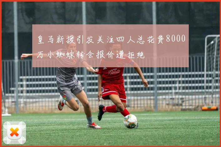 皇马新援引发关注四人总花费8000万小蜘蛛转会报价遭拒绝