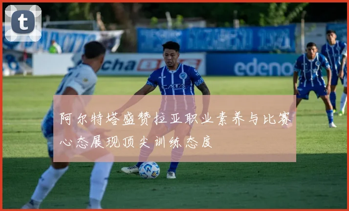 阿尔特塔盛赞拉亚职业素养与比赛心态展现顶尖训练态度