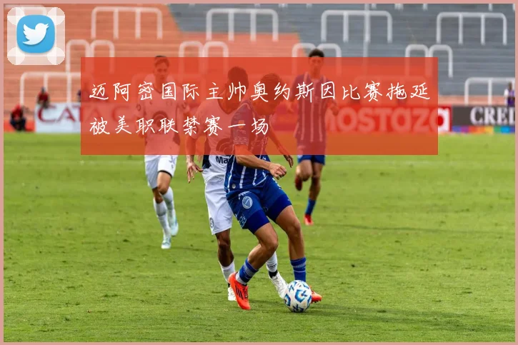 迈阿密国际主帅奥约斯因比赛拖延被美职联禁赛一场